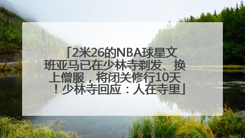 2米26的NBA球星文班亚马已在少林寺剃发、换上僧服，将闭关修行10天！少林寺回应：人在寺里