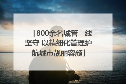 800余名城管一线坚守 以精细化管理护航城市靓丽容颜