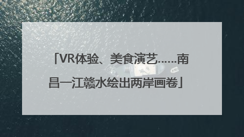 VR体验、美食演艺……南昌一江赣水绘出两岸画卷